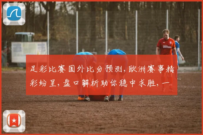 足彩比赛国外比分预测,欧洲赛事精彩纷呈,盘口解析助你稳中求胜,一触即发