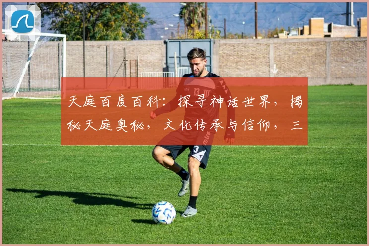 天庭百度百科：探寻神话世界，揭秘天庭奥秘，文化传承与信仰，三大亮点汇聚一网