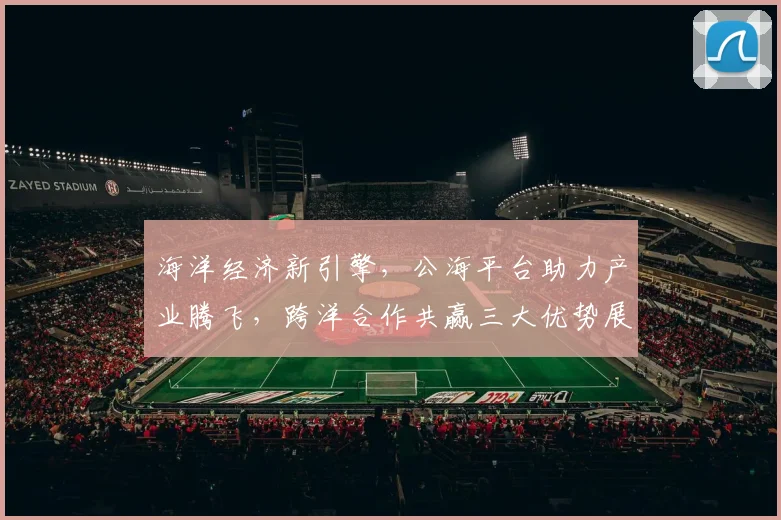 海洋经济新引擎，公海平台助力产业腾飞，跨洋合作共赢三大优势展现