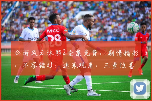 公海风云沐熙2全集免费，剧情精彩，不容错过，速来观看，三重惊喜等你来