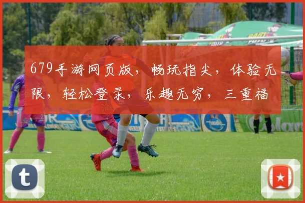 679手游网页版，畅玩指尖，体验无限，轻松登录，乐趣无穷，三重福利，等你来拿