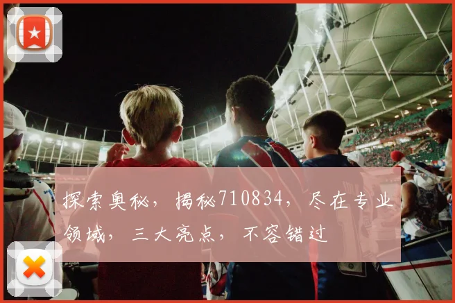 探索奥秘，揭秘710834，尽在专业领域，三大亮点，不容错过